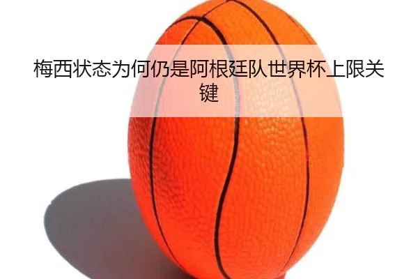 梅西状态为何仍是阿根廷队世界杯上限关键